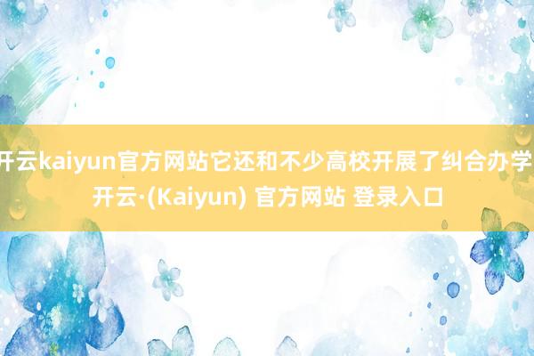开云kaiyun官方网站它还和不少高校开展了纠合办学-开云·(Kaiyun) 官方网站 登录入口