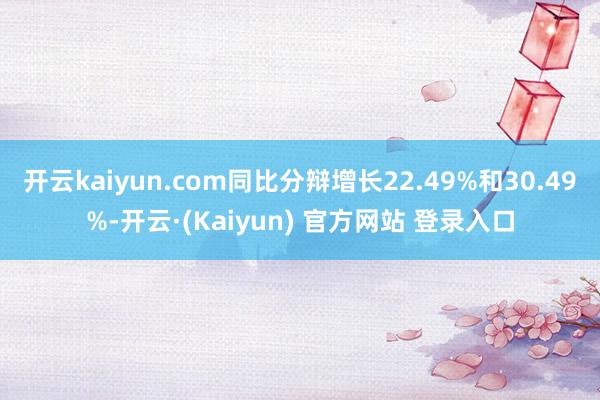 开云kaiyun.com同比分辩增长22.49%和30.49%-开云·(Kaiyun) 官方网站 登录入口