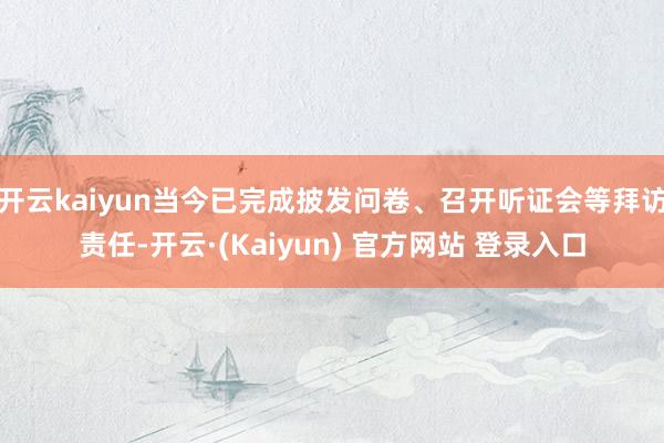 开云kaiyun当今已完成披发问卷、召开听证会等拜访责任-开云·(Kaiyun) 官方网站 登录入口