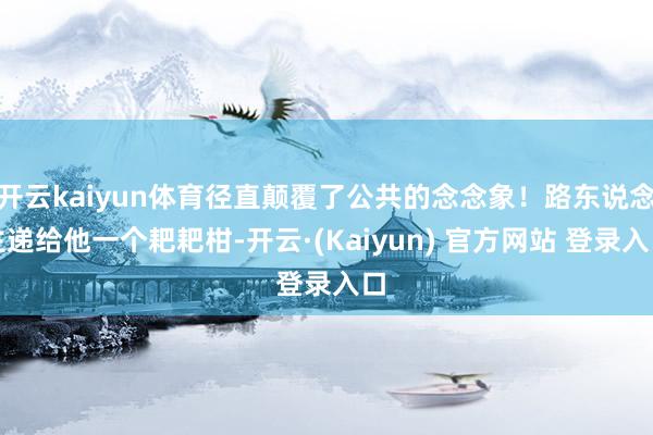 开云kaiyun体育径直颠覆了公共的念念象！路东说念主递给他一个耙耙柑-开云·(Kaiyun) 官方网站 登录入口