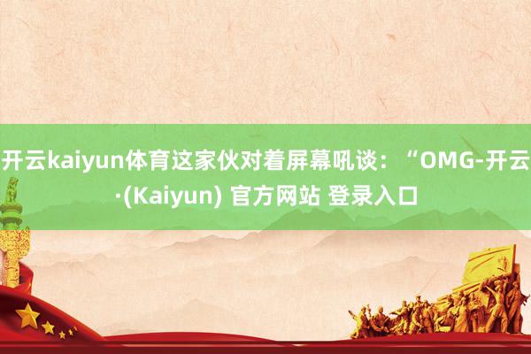 开云kaiyun体育这家伙对着屏幕吼谈：“OMG-开云·(Kaiyun) 官方网站 登录入口
