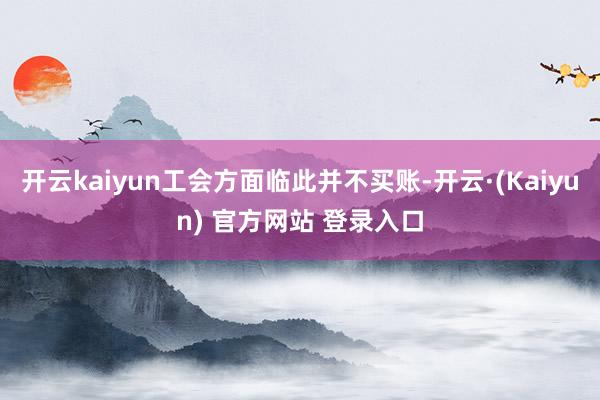 开云kaiyun工会方面临此并不买账-开云·(Kaiyun) 官方网站 登录入口