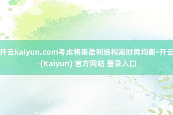 开云kaiyun.com考虑将来盈利结构需时再均衡-开云·(Kaiyun) 官方网站 登录入口