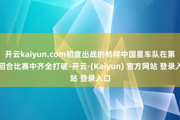 开云kaiyun.com初度出战的祯祥中国星车队在第二回合比赛中齐全打破-开云·(Kaiyun) 官方网站 登录入口