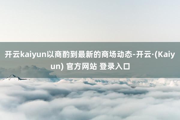 开云kaiyun以商酌到最新的商场动态-开云·(Kaiyun) 官方网站 登录入口