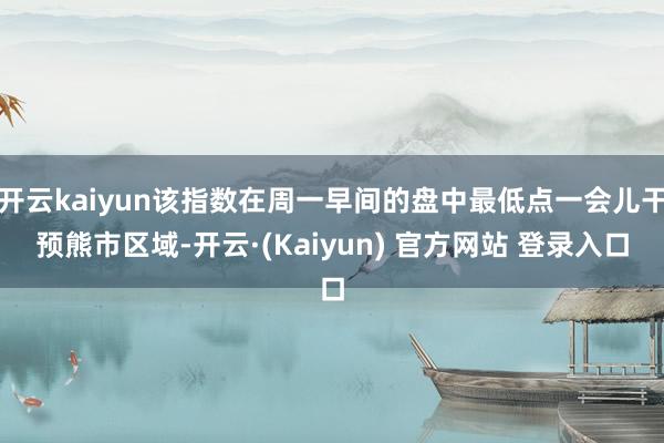 开云kaiyun该指数在周一早间的盘中最低点一会儿干预熊市区域-开云·(Kaiyun) 官方网站 登录入口
