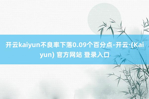 开云kaiyun不良率下落0.09个百分点-开云·(Kaiyun) 官方网站 登录入口