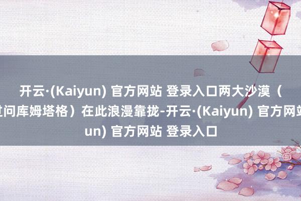 开云·(Kaiyun) 官方网站 登录入口两大沙漠(塔克拉玛过问库姆塔格)在此浪漫靠拢-开云·(Kaiyun) 官方网站 登录入口