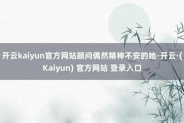 开云kaiyun官方网站顾问偶然精神不安的她-开云·(Kaiyun) 官方网站 登录入口