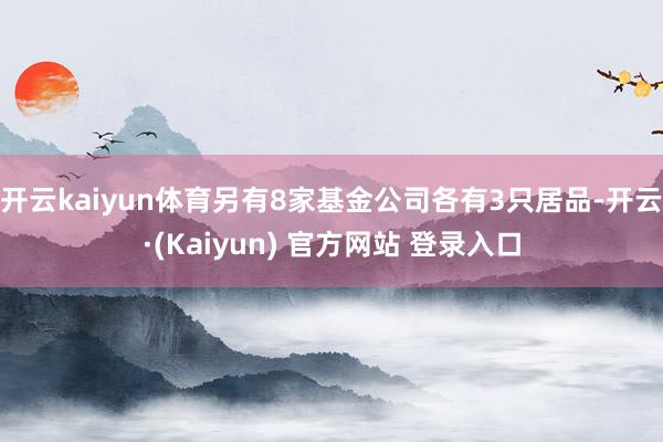 开云kaiyun体育另有8家基金公司各有3只居品-开云·(Kaiyun) 官方网站 登录入口