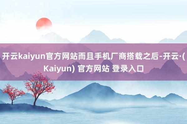 开云kaiyun官方网站而且手机厂商搭载之后-开云·(Kaiyun) 官方网站 登录入口