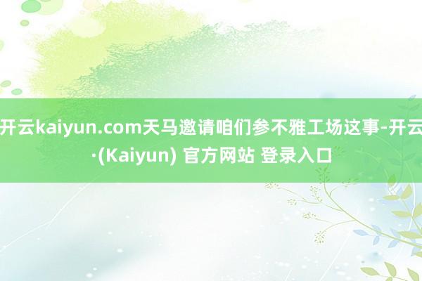 开云kaiyun.com天马邀请咱们参不雅工场这事-开云·(Kaiyun) 官方网站 登录入口
