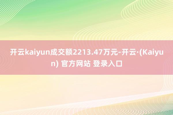 开云kaiyun成交额2213.47万元-开云·(Kaiyun) 官方网站 登录入口