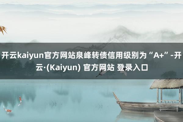 开云kaiyun官方网站泉峰转债信用级别为“A+”-开云·(Kaiyun) 官方网站 登录入口