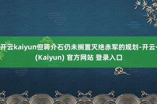 开云kaiyun但蒋介石仍未搁置灭绝赤军的规划-开云·(Kaiyun) 官方网站 登录入口