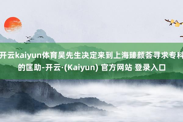 开云kaiyun体育吴先生决定来到上海臻颜荟寻求专科的匡助-开云·(Kaiyun) 官方网站 登录入口