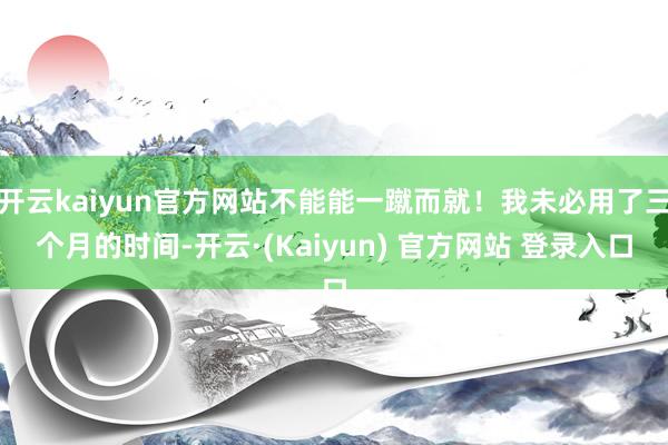 开云kaiyun官方网站不能能一蹴而就！我未必用了三个月的时间-开云·(Kaiyun) 官方网站 登录入口