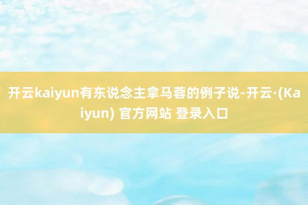 开云kaiyun有东说念主拿马蓉的例子说-开云·(Kaiyun) 官方网站 登录入口