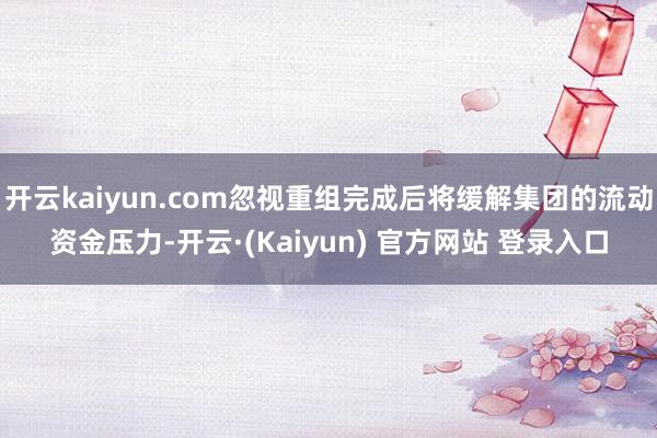 开云kaiyun.com忽视重组完成后将缓解集团的流动资金压力-开云·(Kaiyun) 官方网站 登录入口