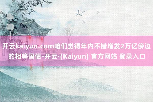 开云kaiyun.com咱们觉得年内不错增发2万亿傍边的相等国债-开云·(Kaiyun) 官方网站 登录入口