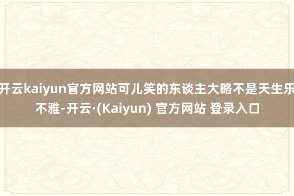 开云kaiyun官方网站可儿笑的东谈主大略不是天生乐不雅-开云·(Kaiyun) 官方网站 登录入口