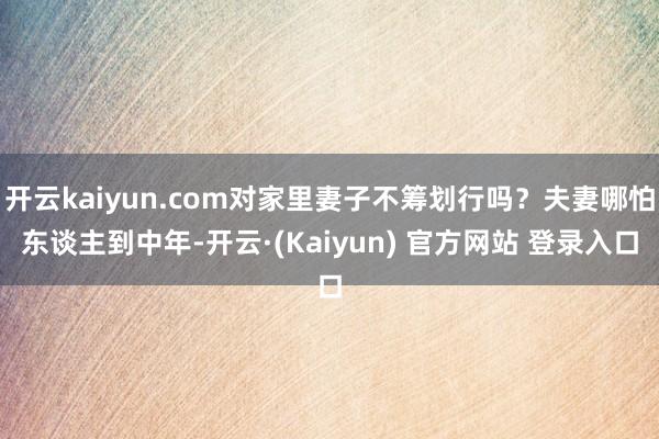 开云kaiyun.com对家里妻子不筹划行吗？夫妻哪怕东谈主到中年-开云·(Kaiyun) 官方网站 登录入口