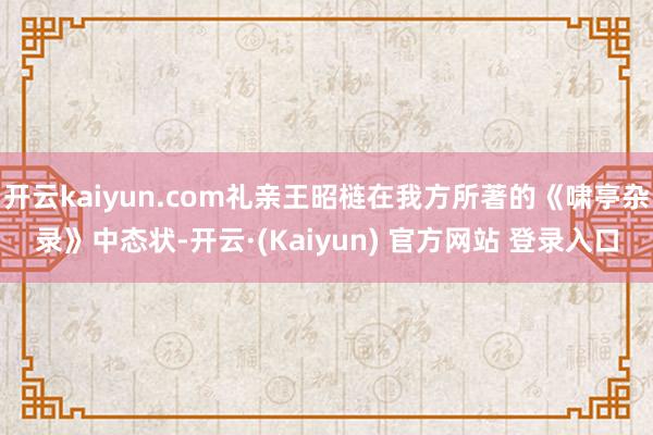 开云kaiyun.com礼亲王昭梿在我方所著的《啸亭杂录》中态状-开云·(Kaiyun) 官方网站 登录入口