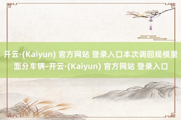 开云·(Kaiyun) 官方网站 登录入口本次调回规模里面分车辆-开云·(Kaiyun) 官方网站 登录入口