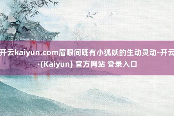 开云kaiyun.com眉眼间既有小狐妖的生动灵动-开云·(Kaiyun) 官方网站 登录入口